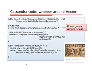 Cassandra code: wrapper around Hector

public class AvailableRestaurantRepositoryCassandraKeyImpl
          implements AvailableRestaurantRepository {

@Autowired                                                    Home grown
private final CassandraTemplate cassandraTemplate;
                                                              wrapper class
public void add(Restaurant restaurant) {
  cassandraTemplate.insertEntity(keyspace,
                                 RESTAURANT_DETAILS_CF,
                                 restaurant);
}

public Restaurant findDetailsById(int id) {
  String key = Integer.toString(id);
  return cassandraTemplate.findEntity(Restaurant.class,
         keyspace, key, RESTAURANT_DETAILS_CF);
  …
}

…                                                            http://en.wikipedia.org/wiki/Hector

                  46
 