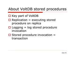 About VoltDB stored procedures
  Key part of VoltDB
  Replication = executing stored
   procedure on replica
  Logging = log stored procedure
   invocation
  Stored procedure invocation =
   transaction



                                    Slide 49
 