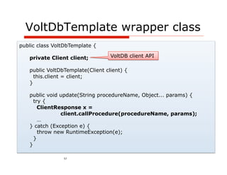 VoltDbTemplate wrapper class
public class VoltDbTemplate {

   private Client client;         VoltDB client API

   public VoltDbTemplate(Client client) {
     this.client = client;
   }

   public void update(String procedureName, Object... params) {
     try {
       ClientResponse x =
               client.callProcedure(procedureName, params);
       …
   } catch (Exception e) {
       throw new RuntimeException(e);
     }
   }

                57
 