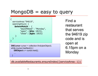 MongoDB = easy to query
{
    serviceArea:"94619",                        Find a
    openingHours: {
      $elemMatch : {                            restaurant
           "dayOfWeek" : "Monday",
            "open": {$lte: 1815},               that serves
       }
            "close": {$gte: 1815}
                                                the 94619 zip
}
    }                                           code and is
                                                open at
DBCursor cursor = collection.find(qbeObject);
while (cursor.hasNext()) {                      6.15pm on a
   DBObject o = cursor.next();
   …                                            Monday
 }


db.availableRestaurants.ensureIndex({serviceArea: 1})

                  63
 
