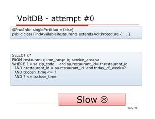 VoltDB - attempt #0
@ProcInfo( singlePartition = false)
public class FindAvailableRestaurants extends VoltProcedure { ... }




SELECT r.*
FROM restaurant r,time_range tr, service_area sa
WHERE ? = sa.zip_code and sa.restaurant_id= tr.restaurant_id
 AND r.restaurant_id = sa.restaurant_id and tr.day_of_week=?
 AND tr.open_time <= ?
 AND ? <= tr.close_time




                                    Slow 
                                                                 Slide 77
 