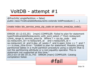 VoltDB - attempt #1
@ProcInfo( singlePartition = false)
public class FindAvailableRestaurants extends VoltProcedure { ... }

create index idx_service_area_zip_code on service_area(zip_code);
..

ERROR 10:12:03,251 [main] COMPILER: Failed to plan for statement
type(findAvailableRestaurants_with_join) select r.* from restaurant
r,time_range tr, service_area sa Where ? = sa.zip_code and
sa.restaurant_id= tr.restaurant_id and r.restaurant_id =
sa.restaurant_id and tr.day_of_week=? and tr.open_time <= ? and ?
<= tr.close_time Error: "Unable to plan for statement. Possibly joining
partitioned tables in a multi-partition procedure using a column that is
not the partitioning attribute or a non-equality operator. This is
statement not supported at this time."
2012-03-19 08:19:31,743 ERROR [main] COMPILER: Catalog
compilation failed.

                                        #fail
                                                                  Slide 78
 