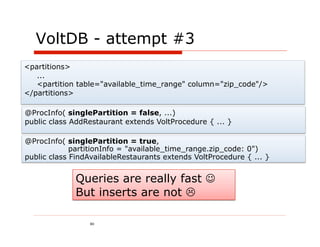 VoltDB - attempt #3
<partitions>
   ...
   <partition table="available_time_range" column="zip_code"/>
</partitions>

@ProcInfo( singlePartition = false, ...)
public class AddRestaurant extends VoltProcedure { ... }

@ProcInfo( singlePartition = true,
             partitionInfo = "available_time_range.zip_code: 0")
public class FindAvailableRestaurants extends VoltProcedure { ... }


             Queries are really fast 
             But inserts are not 

                 80
 