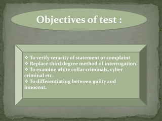 Objectives of test :
 To verify veracity of statement or complaint
 Replace third degree method of interrogation.
 To examine white collar criminals, cyber
criminal etc.
 To differentiating between guilty and
innocent.
 