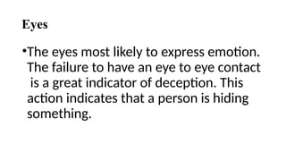 Eyes
•The eyes most likely to express emotion.
The failure to have an eye to eye contact
is a great indicator of deception. This
action indicates that a person is hiding
something.
 