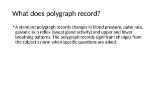 What does polygraph record?
•A standard polygraph records changes in blood pressure, pulse rate,
galvanic skin reflex (sweat gland activity) and upper and lower
breathing patterns. The polygraph records significant changes from
the subject’s norm when specific questions are asked.
 