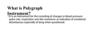 What is Polygraph
Instrument?
•It is an instrument for the recording of changes in blood pressure;
pulse rate, respiration and skin resistance as indication of emotional
disturbances especially of lying when questioned.
 