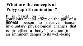 What are the concepts of
Polygraph Examination ?
It is based on the
theory
that
“a
conscious mental effort on the part of a
normal person to deceive, causes
involuntary physiological changes that
is in effect a body’s reaction to
an imminent danger to its well-being”.
 