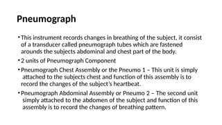 Pneumograph
•This instrument records changes in breathing of the subject, it consist
of a transducer called pneumograph tubes which are fastened
arounds the subjects abdominal and chest part of the body.
•2 units of Pneumograph Component
•Pneumograph Chest Assembly or the Pneumo 1 – This unit is simply
attached to the subjects chest and function of this assembly is to
record the changes of the subject’s heartbeat.
•Pneumograph Abdominal Assembly or Pneumo 2 – The second unit
simply attached to the abdomen of the subject and function of this
assembly is to record the changes of breathing pattern.
 