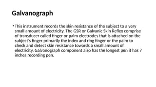Galvanograph
•This instrument records the skin resistance of the subject to a very
small amount of electricity. The GSR or Galvanic Skin Reflex comprise
of transducer called finger or palm electrodes that is attached on the
subject’s finger primarily the index and ring finger or the palm to
check and detect skin resistance towards a small amount of
electricity. Galvanograph component also has the longest pen it has 7
inches recording pen.
 