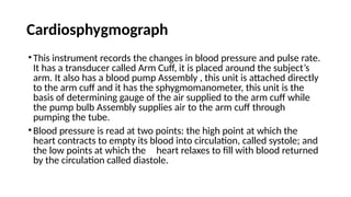 Cardiosphygmograph
•This instrument records the changes in blood pressure and pulse rate.
It has a transducer called Arm Cuff, it is placed around the subject’s
arm. It also has a blood pump Assembly , this unit is attached directly
to the arm cuff and it has the sphygmomanometer, this unit is the
basis of determining gauge of the air supplied to the arm cuff while
the pump bulb Assembly supplies air to the arm cuff through
pumping the tube.
•Blood pressure is read at two points: the high point at which the
heart contracts to empty its blood into circulation, called systole; and
the low points at which the heart relaxes to fill with blood returned
by the circulation called diastole.
 