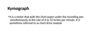 Kymograph
•It is a motor that pulls the chart paper under the recording pen
simultaneously at the rate of 6 to 12 inches per minute. It is
sometimes referred to as chart drive module
 