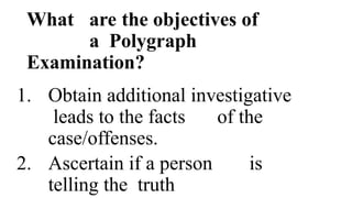 What are the objectives of
a Polygraph
Examination?
1. Obtain additional investigative
leads to the facts of the
case/offenses.
2. Ascertain if a person is
telling the truth
 