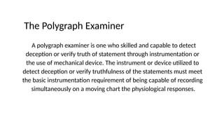 The Polygraph Examiner
A polygraph examiner is one who skilled and capable to detect
deception or verify truth of statement through instrumentation or
the use of mechanical device. The instrument or device utilized to
detect deception or verify truthfulness of the statements must meet
the basic instrumentation requirement of being capable of recording
simultaneously on a moving chart the physiological responses.
 