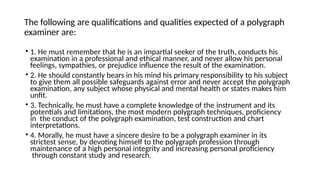 The following are qualifications and qualities expected of a polygraph
examiner are:
• 1. He must remember that he is an impartial seeker of the truth, conducts his
examination in a professional and ethical manner, and never allow his personal
feelings, sympathies, or prejudice influence the result of the examination.
• 2. He should constantly bears in his mind his primary responsibility to his subject
to give them all possible safeguards against error and never accept the polygraph
examination, any subject whose physical and mental health or states makes him
unfit.
• 3. Technically, he must have a complete knowledge of the instrument and its
potentials and limitations, the most modern polygraph techniques, proficiency
in the conduct of the polygraph examination, test construction and chart
interpretations.
• 4. Morally, he must have a sincere desire to be a polygraph examiner in its
strictest sense, by devoting himself to the polygraph profession through
maintenance of a high personal integrity and increasing personal proficiency
through constant study and research.
 