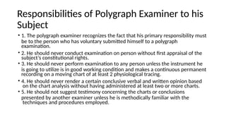 Responsibilities of Polygraph Examiner to his
Subject
• 1. The polygraph examiner recognizes the fact that his primary responsibility must
be to the person who has voluntary submitted himself to a polygraph
examination.
• 2. He should never conduct examination on person without first appraisal of the
subject’s constitutional rights.
• 3. He should never perform examination to any person unless the instrument he
is going to utilize is in good working condition and makes a continuous permanent
recording on a moving chart of at least 2 physiological tracing.
• 4. He should never render a certain conclusive verbal and written opinion based
on the chart analysis without having administered at least two or more charts.
• 5. He should not suggest testimony concerning the charts or conclusions
presented by another examiner unless he is methodically familiar with the
techniques and procedures employed.
 