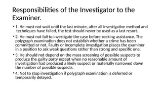 Responsibilities of the Investigator to the
Examiner.
• 1. He must not wait until the last minute, after all investigative method and
techniques have failed, the test should never be used as a last resort.
• 2. He must not fail to investigate the case before seeking assistance. The
polygraph examination does not establish whether a crime has been
committed or not. Faulty or incomplete investigation places the examiner
in a position to ask weak questions rather than strong and specific one.
• 3. He should not depend on the mass screening of possible suspects to
produce the guilty party except when no reasonable amount of
investigation had produced a likely suspect or materially narrowed down
the number of possible suspects.
• 4. Not to stop investigation if polygraph examination is deferred or
temporarily delayed.
 