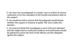 •5. He must not use polygraph as a props, ruse or trickery to secure
confession or for the evaluation of the mental and physical state of
the suspect.
•6. He should not tell to anyone that the polygraph would decide
whether the suspect is innocent or guilty. The court makes the
decision.
•7. He must not think that investigation is over if the test indicated
that the subject lied or confessed. Evidence and testimonies should
be gathered to prove the facts of the offense and the allegation
against the subject.
 