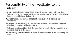 Responsibility of the Investigator to the
Subject.
• 1. Be knowledgeable about the polygraph so that he can talk openly and
freely to the person about the test. The subject may know very little of may
have been misinformed about it.
• 2. Recommend the test as a means for the subject to indicate his
innocence.
• 3. Stress the test’s capacity for indicating through the recorded response
whether a person is telling the truth.
• 4. Guarantee the subject that the examiner is qualified and impartial to all
persons involve in the case.
• 5. Avoid any claim for the instrument or examiner that is not backed up by
facr.
 