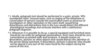 • 1. Ideally, polygraph test should be performed in a quiet, private, 90%
soundproof room. Unusual noise, such as ringing of the telephone or
conversation of persons outside the examination room or presence of
investigators or other spectators in the room itself, would bring
disturbances and distractions that in the turn would distort the different
physiological recordings and seriously interfere with a satisfactory
polygraph diagnosis.
• 2. Whenever it is possible to do so, a special equipped and furnished room
should be set aside for polygraph examinations. Such room should be very
conventional as painted walls and furniture. It should contain no
decorations, pictures or other objects that would distract the attention of
the person being examined, If decorations, pictures is desired, they should
not be placed in any part of the room faced by the subject during the
course of the test.
 