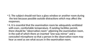 •3. The subject should not face a glass window or another room during
the test because possible outside distractions which may affect the
responses.
•4. It is essential that the examination room be adequately ventilated
with even, comfortable temperature. If existing facilities permit,
there should be “observation room” adjoining the examination room,
in the wall of which there an inserted “one-way mirror” and a
concealed microphone so that a person in the observation room may
hear as weel as see what occurs in the examination room.
 
