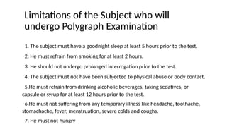Limitations of the Subject who will
undergo Polygraph Examination
1. The subject must have a goodnight sleep at least 5 hours prior to the test.
2. He must refrain from smoking for at least 2 hours.
3. He should not undergo prolonged interrogation prior to the test.
4. The subject must not have been subjected to physical abuse or body contact.
5.He must refrain from drinking alcoholic beverages, taking sedatives, or
capsule or syrup for at least 12 hours prior to the test.
6.He must not suffering from any temporary illness like headache, toothache,
stomachache, fever, menstruation, severe colds and coughs.
7. He must not hungry
 