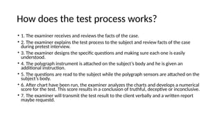 How does the test process works?
• 1. The examiner receives and reviews the facts of the case.
• 2. The examiner explains the test process to the subject and review facts of the case
during pretest interview.
• 3. The examiner designs the specific questions and making sure each one is easily
understood.
• 4. The polygraph instrument is attached on the subject’s body and he is given an
additional instruction.
• 5. The questions are read to the subject while the polygraph sensors are attached on the
subject’s body.
• 6. After chart have been run, the examiner analyzes the charts and develops a numerical
score for the test. This score results in a conclusion of truthful, deceptive or inconclusive.
• 7. The examiner will transmit the test result to the client verbally and a written report
maybe requestd.
 