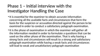 Phase 1 – Initial interview with the
Investigator Handling the Case
•It is essential for the examiner to obtain accurate information
concerning all the available facts and circumstances that form the
basis for the suspicion or accusation directed against the person to be
examined in order to conduct a satisfactory polygraph examination.
•It is the phase of examination in which the examiner will gather all
the information needed in order to formulate a questions that can be
used on the other phase of the examination. That is why having a
strong facts and circumstances will result to a strong and satisfactory
polygraph examination while having a weak facts and circumstances
will lead to weak and unsatisfactory polygraph examination
 