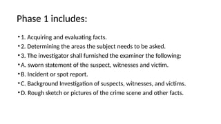 Phase 1 includes:
•1. Acquiring and evaluating facts.
•2. Determining the areas the subject needs to be asked.
•3. The investigator shall furnished the examiner the following:
•A. sworn statement of the suspect, witnesses and victim.
•B. Incident or spot report.
•C. Background Investigation of suspects, witnesses, and victims.
•D. Rough sketch or pictures of the crime scene and other facts.
 