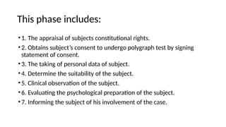 This phase includes:
•1. The appraisal of subjects constitutional rights.
•2. Obtains subject’s consent to undergo polygraph test by signing
statement of consent.
•3. The taking of personal data of subject.
•4. Determine the suitability of the subject.
•5. Clinical observation of the subject.
•6. Evaluating the psychological preparation of the subject.
•7. Informing the subject of his involvement of the case.
 