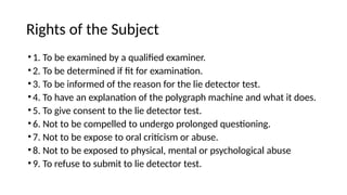 Rights of the Subject
•1. To be examined by a qualified examiner.
•2. To be determined if fit for examination.
•3. To be informed of the reason for the lie detector test.
•4. To have an explanation of the polygraph machine and what it does.
•5. To give consent to the lie detector test.
•6. Not to be compelled to undergo prolonged questioning.
•7. Not to be expose to oral criticism or abuse.
•8. Not to be exposed to physical, mental or psychological abuse
•9. To refuse to submit to lie detector test.
 