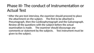 Phase III- The conduct of Instrumentation or
Actual Test
•After the pre-test interview, the examiner should proceed to place
the attachment on the subject. The first to be attached is
Pneumograph, then the Cardiosphymograph and the Galvanograph.
Review all the questions with the subject before the actual
examination is made. The examiner should discourage any
comments or statement by the subjects. Test instrument must be
given to the subject.
 
