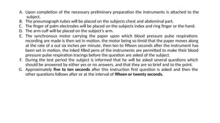 A. Upon completion of the necessary preliminary preparation the instruments is attached to the
subject.
B. The pneumograph tubes will be placed on the subjects chest and abdominal part.
C. The finger of palm electrodes will be placed on the subjects index and ring finger or the hand.
D. The arm cuff will be placed on the subject’s arm.
E. The synchronous motor carrying the paper upon which blood pressure pulse respirations
recording are made is then set in motion, the motor being so timid that the paper moves along
at the rate of a out six inches per minute, then ten to fifteen seconds after the instrument has
been set in motion, the inked filled pens of the instruments are permitted to make their blood
pressure pulse respiration tracings before the question are asked of the subject.
F. During the test period the subject is informed that he will be asked several questions which
should be answered by either yes or no answers, and that they are so brief and to the point.
G. Approximately five to ten seconds after this instruction first question is asked and then the
other questions follows after or at the interval of fifteen or twenty seconds.
 
