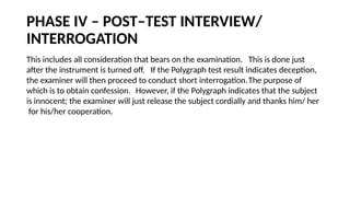 PHASE IV – POST–TEST INTERVIEW/
INTERROGATION
This includes all consideration that bears on the examination. This is done just
after the instrument is turned off. If the Polygraph test result indicates deception,
the examiner will then proceed to conduct short interrogation.The purpose of
which is to obtain confession. However, if the Polygraph indicates that the subject
is innocent; the examiner will just release the subject cordially and thanks him/ her
for his/her cooperation.
 