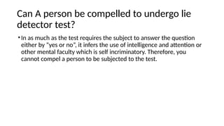 Can A person be compelled to undergo lie
detector test?
•In as much as the test requires the subject to answer the question
either by “yes or no”, it infers the use of intelligence and attention or
other mental faculty which is self incriminatory. Therefore, you
cannot compel a person to be subjected to the test.
 