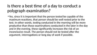 Is there a best time of a day to conduct a
polygraph examination?
•Yes, since it is important that the person tested be capable of the
maximum reactions, that person should be well rested prior to the
test. In other words, testing conducted in the morning will be more
productive than those examinations conducted in the later in the day
and in the evening, these significantly increases the risk of an
inconclusive result. The person should not be tested after the
argument, interrogations or long day of work if possible.
 