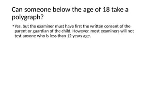 Can someone below the age of 18 take a
polygraph?
•Yes, but the examiner must have first the written consent of the
parent or guardian of the child. However, most examiners will not
test anyone who is less than 12 years age.
 