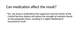 Can medication affect the result?
•Yes, any drug or medication that suppresses normal activity of the
Central Nervous System will reduce the strength of reactions found
on the polygraph charts, resulting in a higher likelihood of
inconclusive result.
 