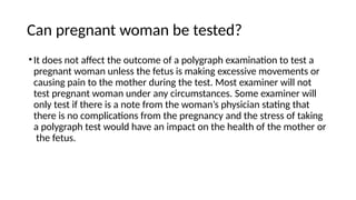 Can pregnant woman be tested?
•It does not affect the outcome of a polygraph examination to test a
pregnant woman unless the fetus is making excessive movements or
causing pain to the mother during the test. Most examiner will not
test pregnant woman under any circumstances. Some examiner will
only test if there is a note from the woman’s physician stating that
there is no complications from the pregnancy and the stress of taking
a polygraph test would have an impact on the health of the mother or
the fetus.
 