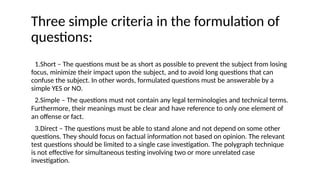 Three simple criteria in the formulation of
questions:
1.Short – The questions must be as short as possible to prevent the subject from losing
focus, minimize their impact upon the subject, and to avoid long questions that can
confuse the subject. In other words, formulated questions must be answerable by a
simple YES or NO.
2.Simple – The questions must not contain any legal terminologies and technical terms.
Furthermore, their meanings must be clear and have reference to only one element of
an offense or fact.
3.Direct – The questions must be able to stand alone and not depend on some other
questions. They should focus on factual information not based on opinion. The relevant
test questions should be limited to a single case investigation. The polygraph technique
is not effective for simultaneous testing involving two or more unrelated case
investigation.
 