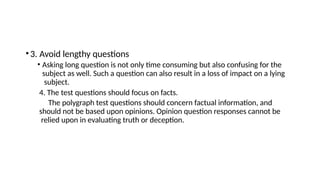 •3. Avoid lengthy questions
• Asking long question is not only time consuming but also confusing for the
subject as well. Such a question can also result in a loss of impact on a lying
subject.
4. The test questions should focus on facts.
The polygraph test questions should concern factual information, and
should not be based upon opinions. Opinion question responses cannot be
relied upon in evaluating truth or deception.
 