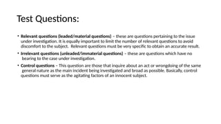 Test Questions:
• Relevant questions (leaded/material questions) – these are questions pertaining to the issue
under investigation. It is equally important to limit the number of relevant questions to avoid
discomfort to the subject. Relevant questions must be very specific to obtain an accurate result.
• Irrelevant questions (unleaded/immaterial questions) – these are questions which have no
bearing to the case under investigation.
• Control questions – This question are those that inquire about an act or wrongdoing of the same
general nature as the main incident being investigated and broad as possible. Basically, control
questions must serve as the agitating factors of an innocent subject.
 