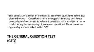•This consists of a series of Relevant & Irrelevant Questions asked in a
planned order. Questions are so arranged as to make possible a
comparison of responses to relevant questions with a subject’s norm
made during the answering of irrelevant questions. There are other
types of questions asked in the GQT:
THE GENERAL QUESTION TEST
(GTQ)
 