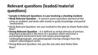 Relevant questions (leaded/material
questions)
• Sample in Relevant Questions: A case involving a shooting incident:
• Weak Relevant Question – it concern some secondary element of the
crime or problem and deals with mostly in guilty knowledge and partial
involvement.
• Weak Relevant Question: Are you involved in the plan to shoot Pedro Dela
Rosa?
• Strong Relevant Question – it is defined as verbal stimulus of primary
important projected in the form of a question which overcome a
psychological excitement level and causes pneumograph,
cardiosphygmograph, and galvanograph tracings changes from the
subject’s physiological norms.
• Strong Relevant Question: Are you the one who shot Pedro Dela
Rosa?
 