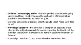 •Evidence Connecting Question – it is designed to stimulate the guilty
subject and focus his attention on the probability of incriminating
proof that would tend to establish his guilt.
•Evidence Connecting Question: Was the gun to shoot Pedro Dela Rosa
Yours?
•Knowledge Question – this question is designed or begun to probe
whether the subject possess information regarding the identity of the
offender, the location of evidences or items of secondary element of
the case.
•Knowledge Question: Do you know who shot Pedro Dela Rosa?
 