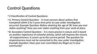 Control Questions
• 2 Classification of Control Questions:
• A. Primary Control Question – It must concern about actions that
transpired within 3 to 5 years time prior to case under investigation
occurred. Example Question: Before attaining the age of 28, have you ever
stolen anything? Have you ever stolen anything from your work of place.
• B. Secondary Control Question – It is more precise in nature and is based
on another experience of unlawful activity, which will improve the chance
of responsiveness. It covers up to the current period. The question for
responsiveness must not be connected to the case under investigation.
Example Question: Have your ever committed any illegal act in your
community?
 