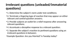 Irrelevant questions (unleaded/immaterial
questions)
•1. Determine the subject’s norm under test conditions;
•2. Terminate a lingering type of reaction that may appear on either
relevant and control question answers;
•3. Provide subjects an outlet for a relief response after answering
relevant questions;
•4. Accentuate a deceptive response to a relevant question;
•5. Separate the subject’s reaction to pertinent questions using an
irrelevant questions in between;
•Example Question: Are you Married? Is Tuesday today?
 