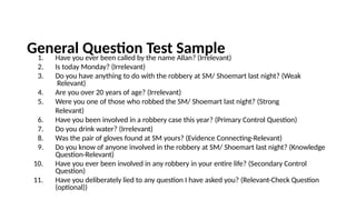 General Question Test Sample
1. Have you ever been called by the name Allan? (Irrelevant)
2. Is today Monday? (Irrelevant)
3. Do you have anything to do with the robbery at SM/ Shoemart last night? (Weak
Relevant)
4. Are you over 20 years of age? (Irrelevant)
5. Were you one of those who robbed the SM/ Shoemart last night? (Strong
Relevant)
6. Have you been involved in a robbery case this year? (Primary Control Question)
7. Do you drink water? (Irrelevant)
8. Was the pair of gloves found at SM yours? (Evidence Connecting-Relevant)
9. Do you know of anyone involved in the robbery at SM/ Shoemart last night? (Knowledge
Question-Relevant)
10. Have you ever been involved in any robbery in your entire life? (Secondary Control
Question)
11. Have you deliberately lied to any question I have asked you? (Relevant-Check Question
(optional))
 