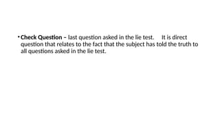 •Check Question – last question asked in the lie test. It is direct
question that relates to the fact that the subject has told the truth to
all questions asked in the lie test.
 