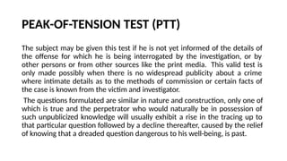 PEAK-OF-TENSION TEST (PTT)
The subject may be given this test if he is not yet informed of the details of
the offense for which he is being interrogated by the investigation, or by
other persons or from other sources like the print media. This valid test is
only made possibly when there is no widespread publicity about a crime
where intimate details as to the methods of commission or certain facts of
the case is known from the victim and investigator.
The questions formulated are similar in nature and construction, only one of
which is true and the perpetrator who would naturally be in possession of
such unpublicized knowledge will usually exhibit a rise in the tracing up to
that particular question followed by a decline thereafter, caused by the relief
of knowing that a dreaded question dangerous to his well-being, is past.
 